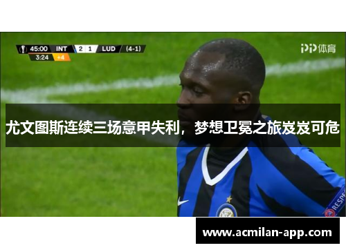 尤文图斯连续三场意甲失利，梦想卫冕之旅岌岌可危